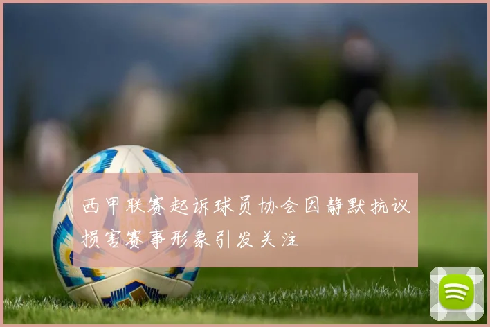西甲联赛起诉球员协会因静默抗议损害赛事形象引发关注