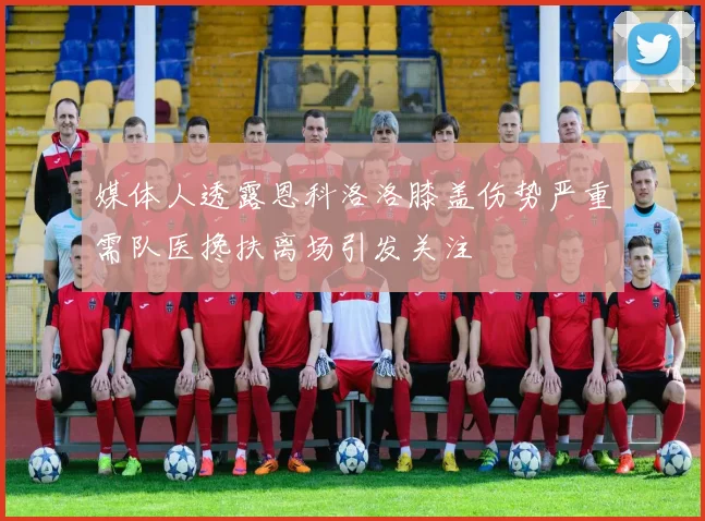 媒体人透露恩科洛洛膝盖伤势严重需队医搀扶离场引发关注