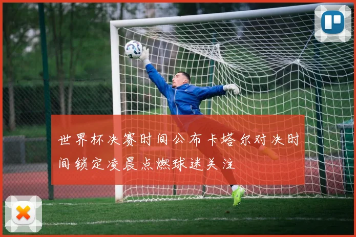 世界杯决赛时间公布卡塔尔对决时间锁定凌晨点燃球迷关注