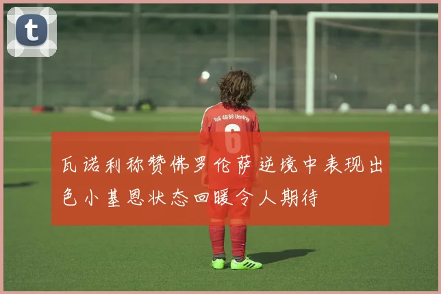 瓦诺利称赞佛罗伦萨逆境中表现出色小基恩状态回暖令人期待