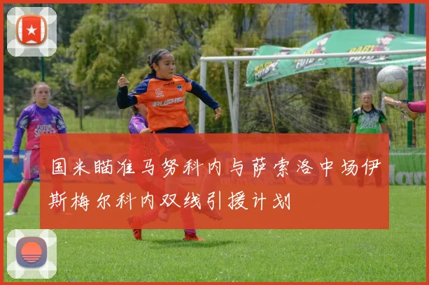 国米瞄准马努科内与萨索洛中场伊斯梅尔科内双线引援计划