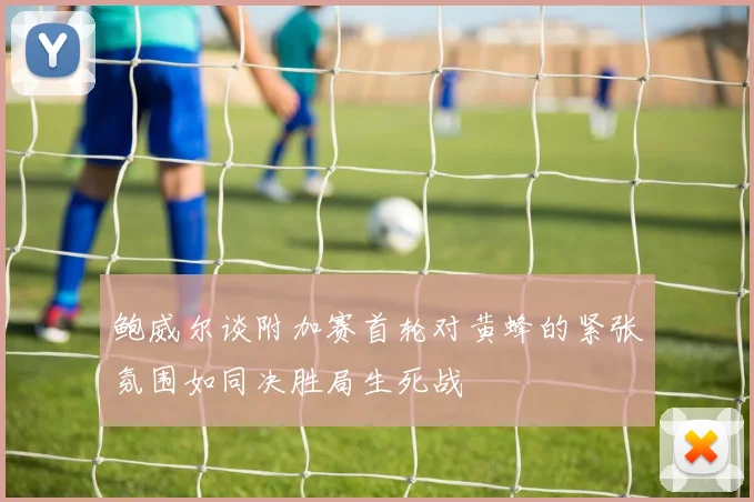 鲍威尔谈附加赛首轮对黄蜂的紧张氛围如同决胜局生死战