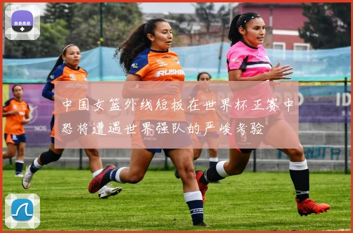 中国女篮外线短板在世界杯正赛中恐将遭遇世界强队的严峻考验