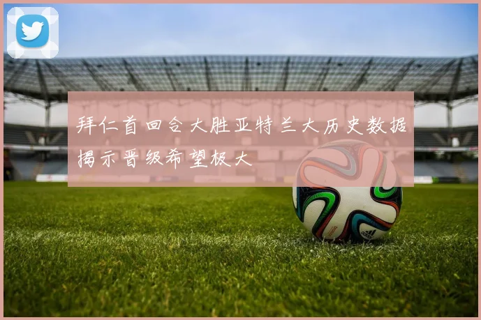 拜仁首回合大胜亚特兰大历史数据揭示晋级希望极大