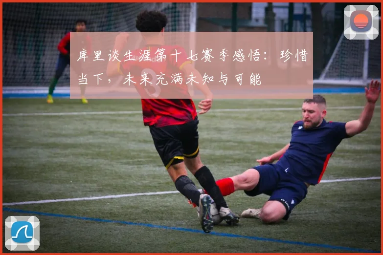 库里谈生涯第十七赛季感悟：珍惜当下，未来充满未知与可能