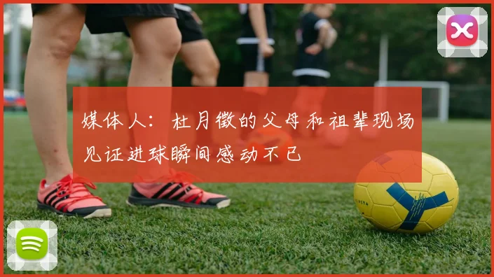 媒体人：杜月徵的父母和祖辈现场见证进球瞬间感动不已