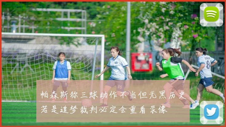 帕森斯称三球动作不当但无黑历史若是追梦裁判必定会重看录像
