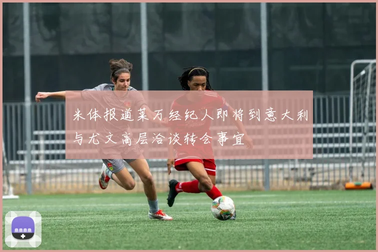 米体报道莱万经纪人即将到意大利与尤文高层洽谈转会事宜