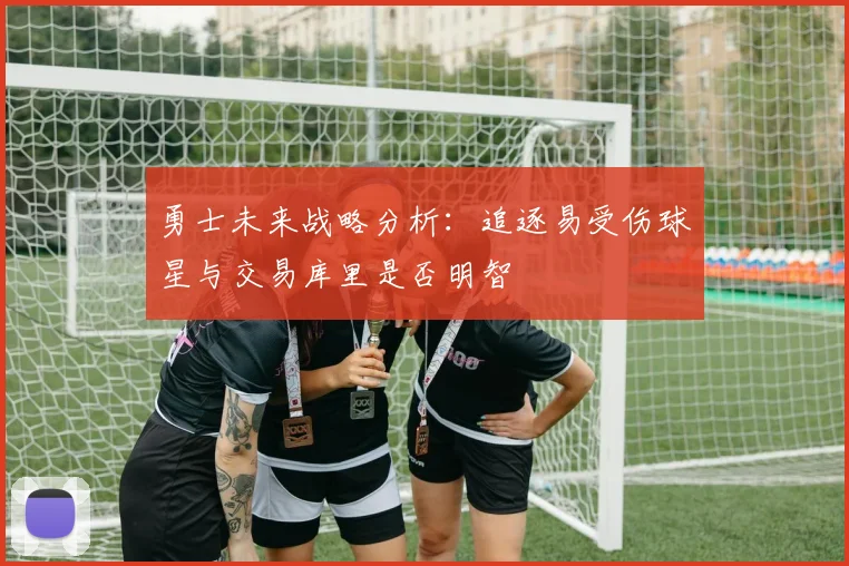 勇士未来战略分析：追逐易受伤球星与交易库里是否明智