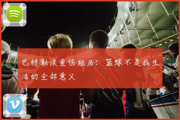 巴特勒谈重伤经历：篮球不是我生活的全部意义