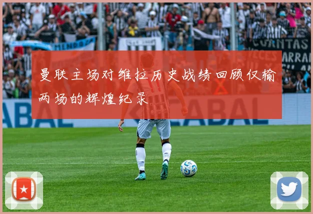 曼联主场对维拉历史战绩回顾仅输两场的辉煌纪录