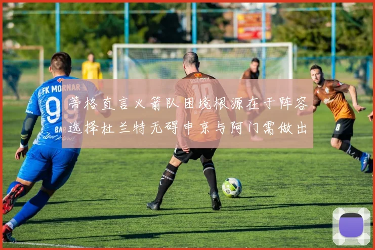 蒂格直言火箭队困境根源在于阵容选择杜兰特无碍申京与阿门需做出取舍