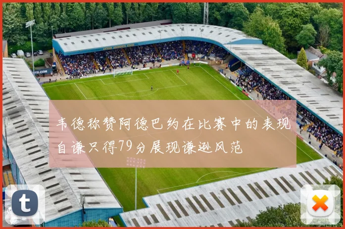 韦德称赞阿德巴约在比赛中的表现自谦只得79分展现谦逊风范
