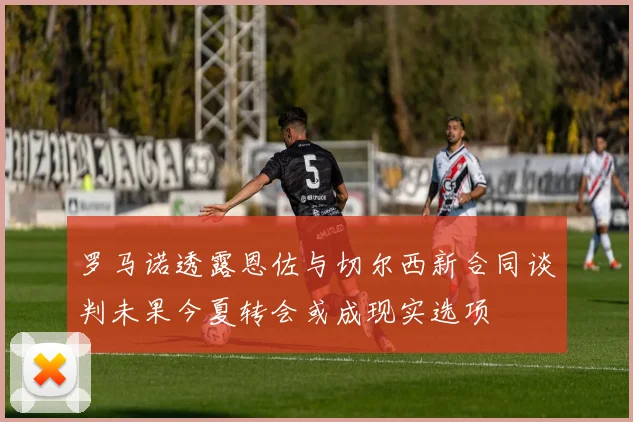 罗马诺透露恩佐与切尔西新合同谈判未果今夏转会或成现实选项