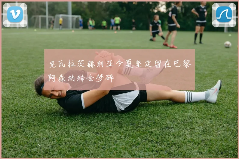 克瓦拉茨赫利亚今夏坚定留在巴黎阿森纳转会梦碎