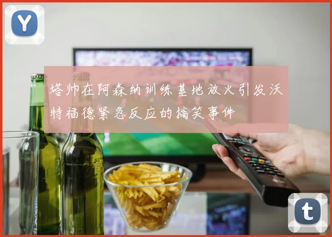 塔帅在阿森纳训练基地放火引发沃特福德紧急反应的搞笑事件