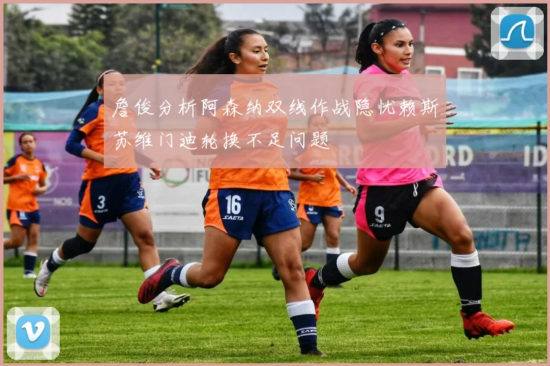 詹俊分析阿森纳双线作战隐忧赖斯苏维门迪轮换不足问题