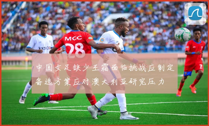 中国女足缺少王霜面临挑战应制定备选方案应对澳大利亚研究压力
