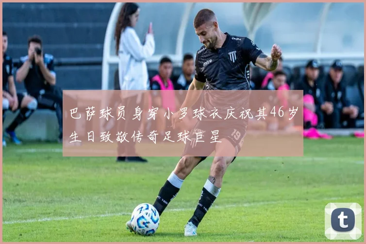 巴萨球员身穿小罗球衣庆祝其46岁生日致敬传奇足球巨星