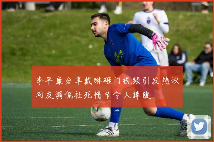 李平康分享戴琳砸门视频引发热议网友调侃社死情节令人捧腹