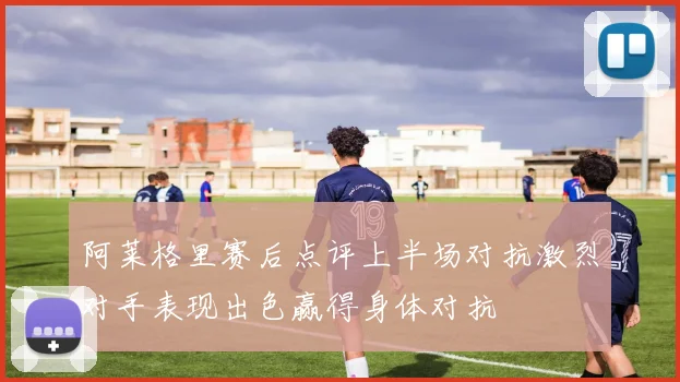 阿莱格里赛后点评上半场对抗激烈对手表现出色赢得身体对抗