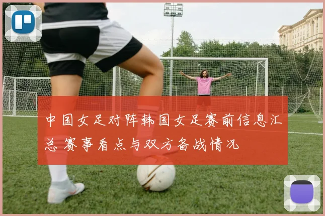 中国女足对阵韩国女足赛前信息汇总 赛事看点与双方备战情况