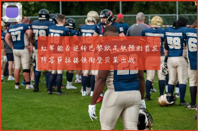 红军能否逆转巴黎欧足联预测首发阵容萨拉赫领衔登贝莱出战